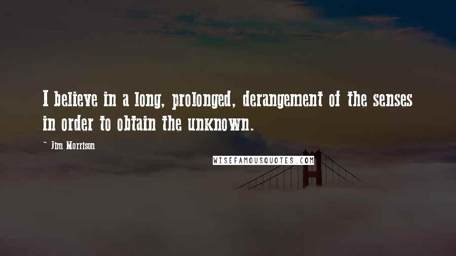Jim Morrison Quotes: I believe in a long, prolonged, derangement of the senses in order to obtain the unknown.