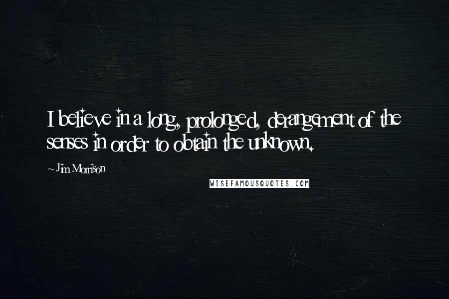 Jim Morrison Quotes: I believe in a long, prolonged, derangement of the senses in order to obtain the unknown.