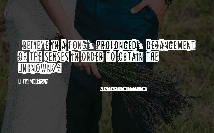 Jim Morrison Quotes: I believe in a long, prolonged, derangement of the senses in order to obtain the unknown.