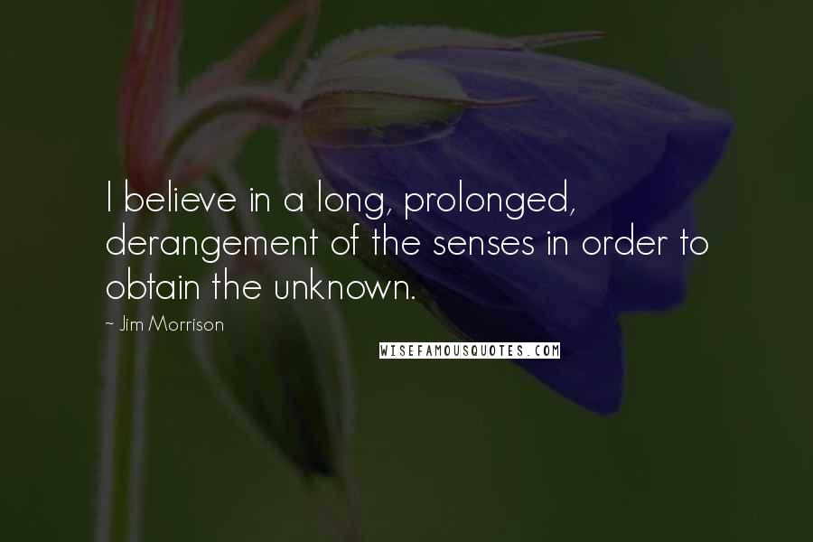 Jim Morrison Quotes: I believe in a long, prolonged, derangement of the senses in order to obtain the unknown.