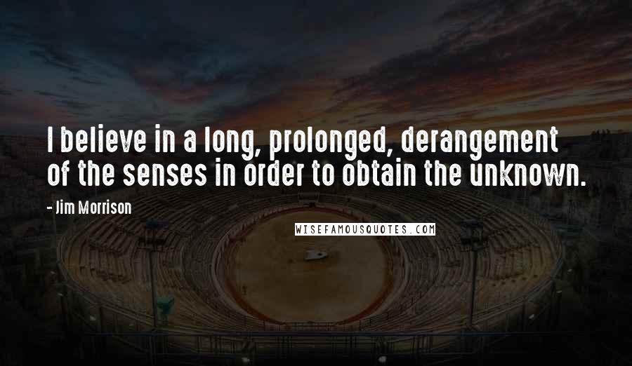 Jim Morrison Quotes: I believe in a long, prolonged, derangement of the senses in order to obtain the unknown.