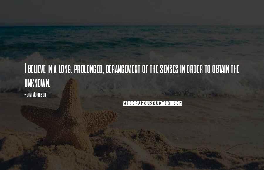 Jim Morrison Quotes: I believe in a long, prolonged, derangement of the senses in order to obtain the unknown.