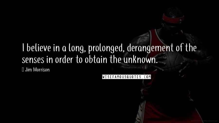 Jim Morrison Quotes: I believe in a long, prolonged, derangement of the senses in order to obtain the unknown.