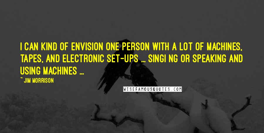 Jim Morrison Quotes: I can kind of envision one person with a lot of machines, tapes, and electronic set-ups ... singi ng or speaking and using machines ...