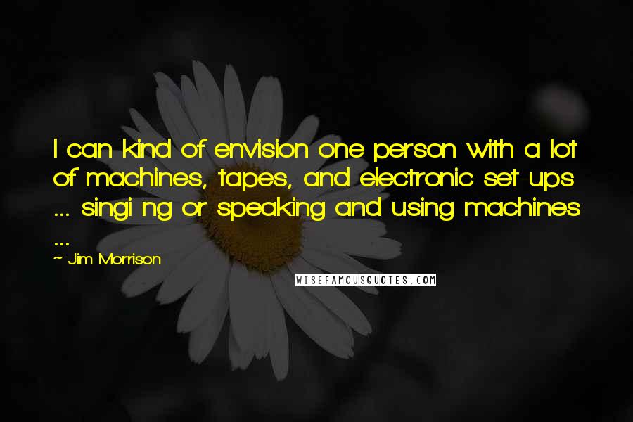 Jim Morrison Quotes: I can kind of envision one person with a lot of machines, tapes, and electronic set-ups ... singi ng or speaking and using machines ...