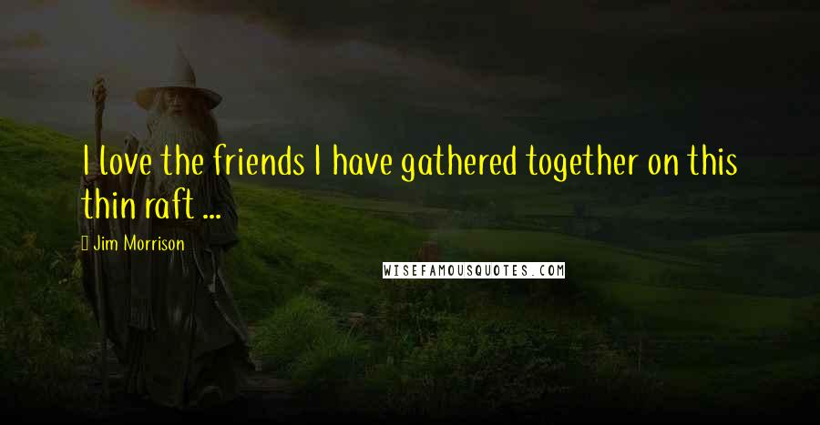 Jim Morrison Quotes: I love the friends I have gathered together on this thin raft ...