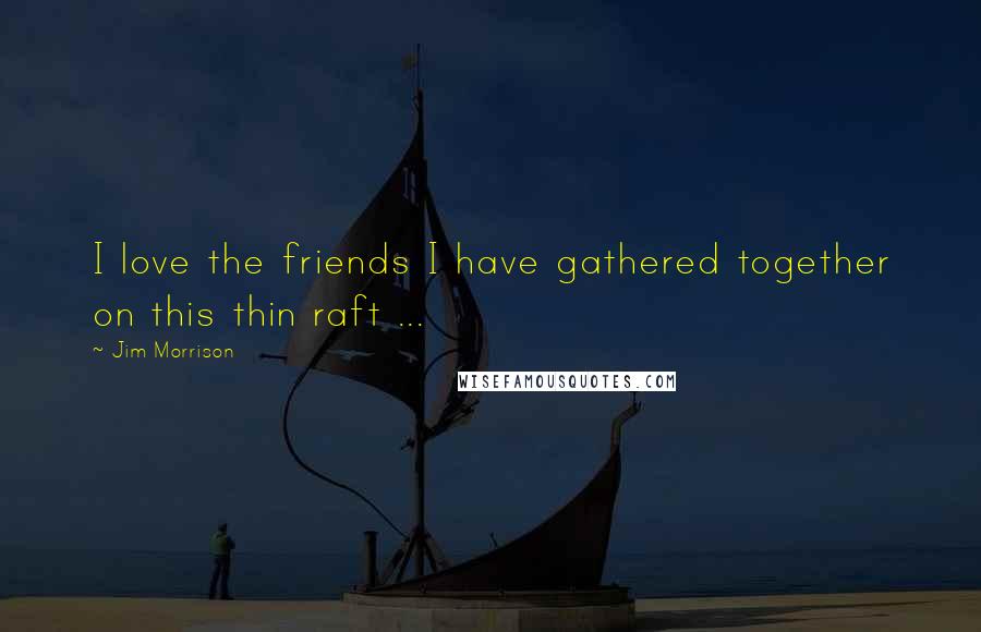 Jim Morrison Quotes: I love the friends I have gathered together on this thin raft ...