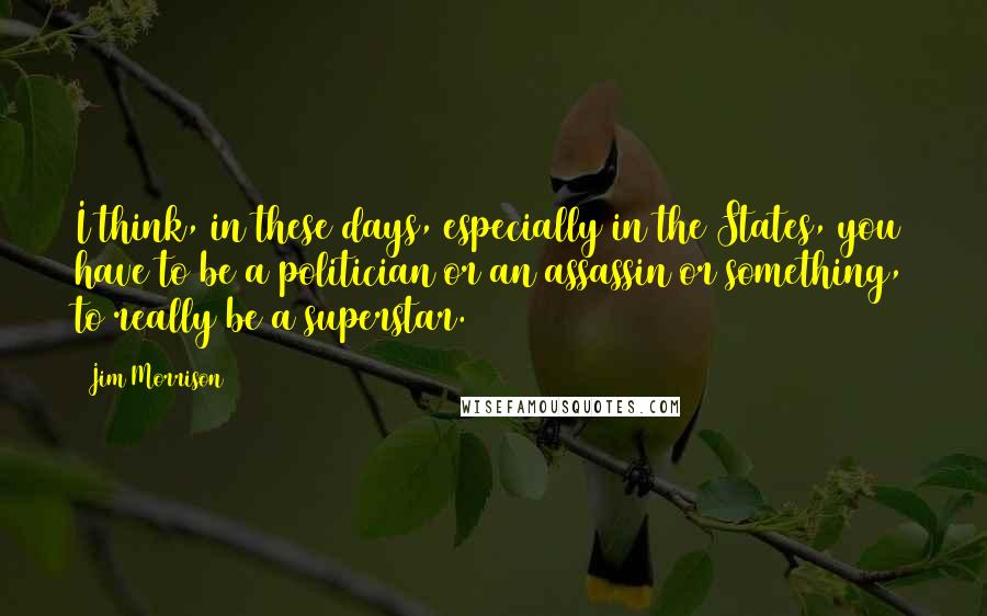 Jim Morrison Quotes: I think, in these days, especially in the States, you have to be a politician or an assassin or something, to really be a superstar.