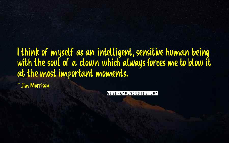 Jim Morrison Quotes: I think of myself as an intelligent, sensitive human being with the soul of a clown which always forces me to blow it at the most important moments.