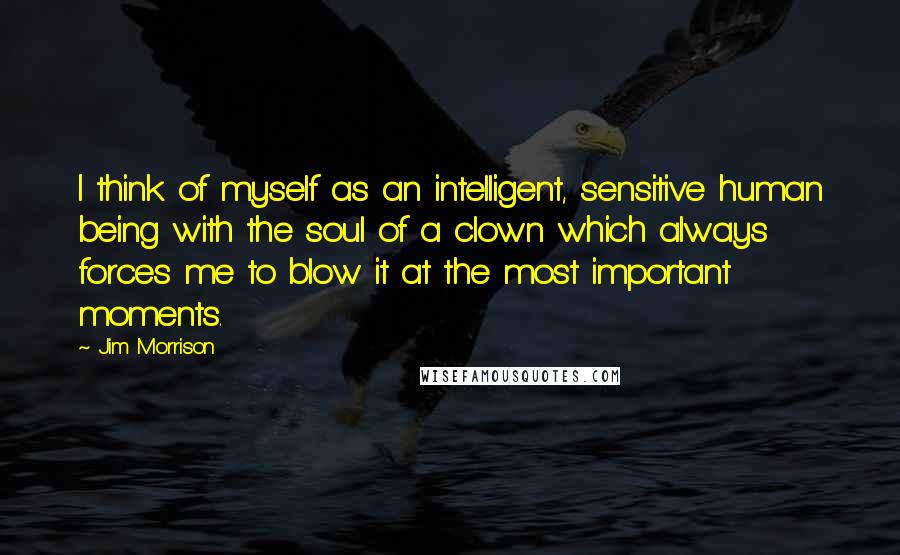 Jim Morrison Quotes: I think of myself as an intelligent, sensitive human being with the soul of a clown which always forces me to blow it at the most important moments.