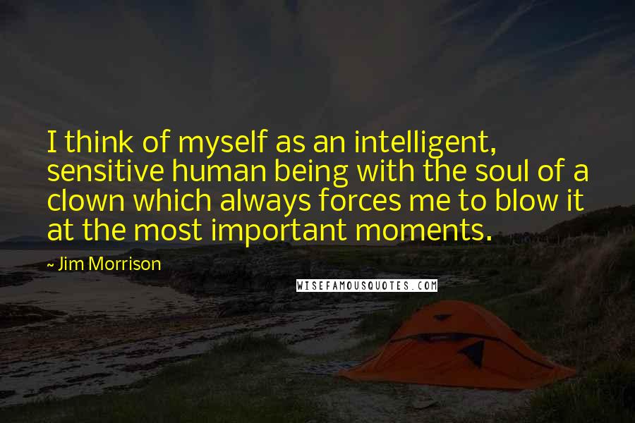 Jim Morrison Quotes: I think of myself as an intelligent, sensitive human being with the soul of a clown which always forces me to blow it at the most important moments.