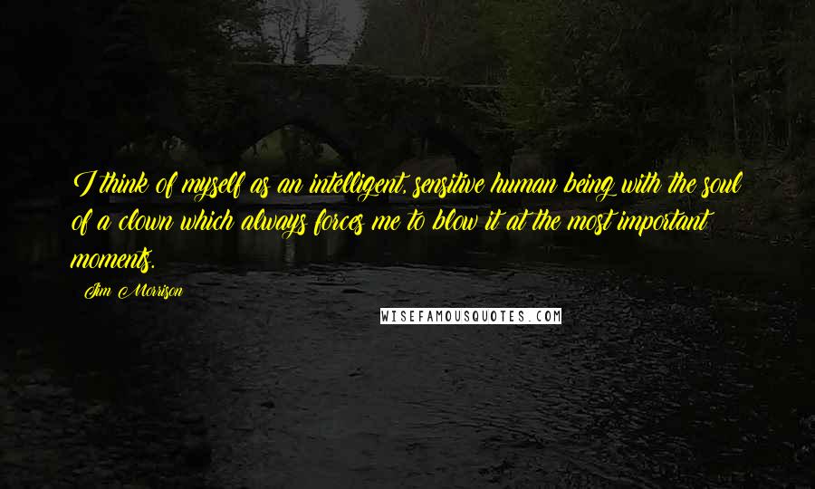 Jim Morrison Quotes: I think of myself as an intelligent, sensitive human being with the soul of a clown which always forces me to blow it at the most important moments.