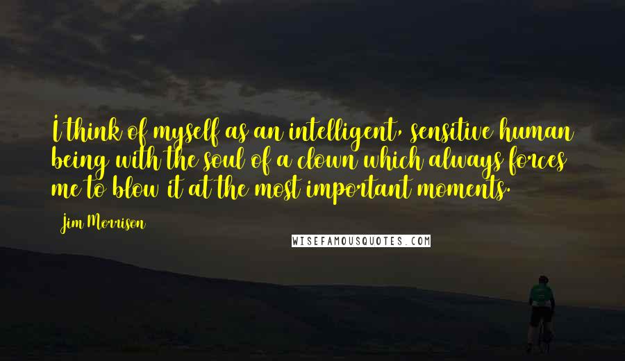 Jim Morrison Quotes: I think of myself as an intelligent, sensitive human being with the soul of a clown which always forces me to blow it at the most important moments.