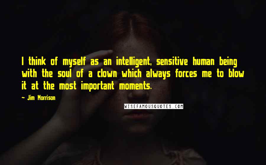 Jim Morrison Quotes: I think of myself as an intelligent, sensitive human being with the soul of a clown which always forces me to blow it at the most important moments.