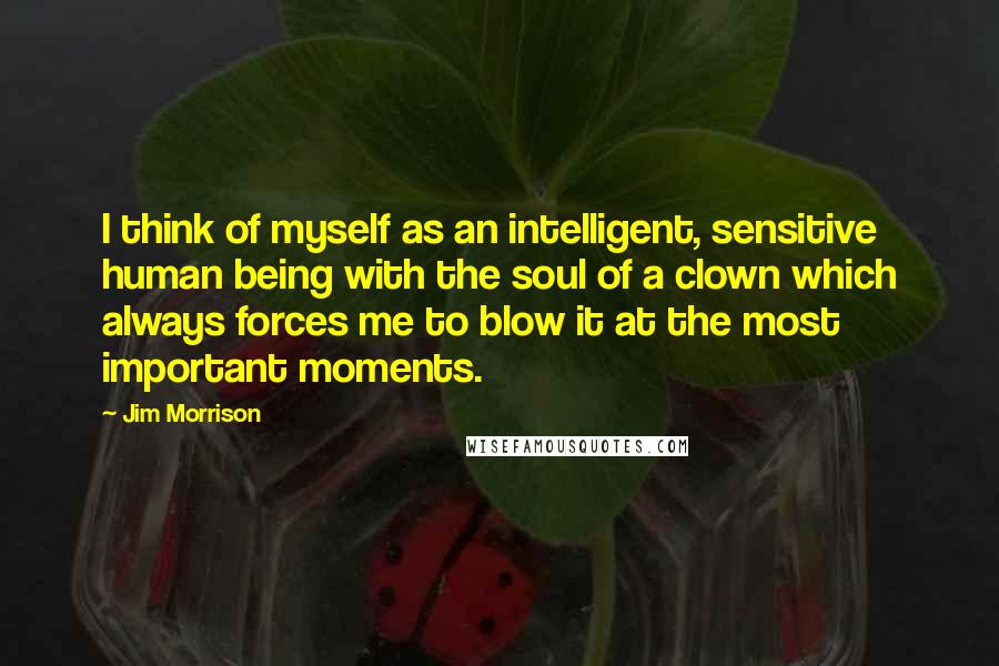 Jim Morrison Quotes: I think of myself as an intelligent, sensitive human being with the soul of a clown which always forces me to blow it at the most important moments.