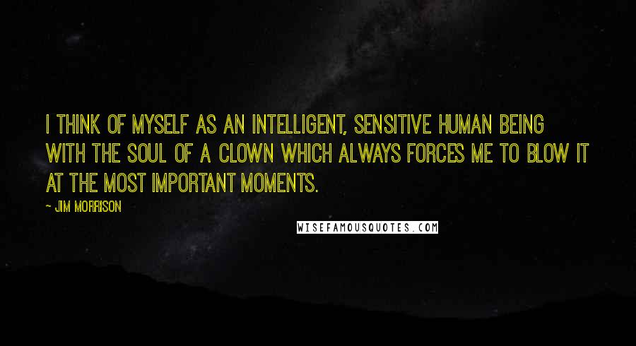 Jim Morrison Quotes: I think of myself as an intelligent, sensitive human being with the soul of a clown which always forces me to blow it at the most important moments.