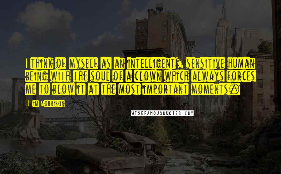 Jim Morrison Quotes: I think of myself as an intelligent, sensitive human being with the soul of a clown which always forces me to blow it at the most important moments.