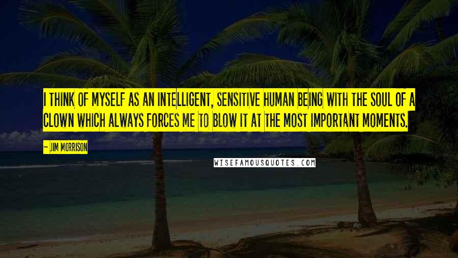 Jim Morrison Quotes: I think of myself as an intelligent, sensitive human being with the soul of a clown which always forces me to blow it at the most important moments.