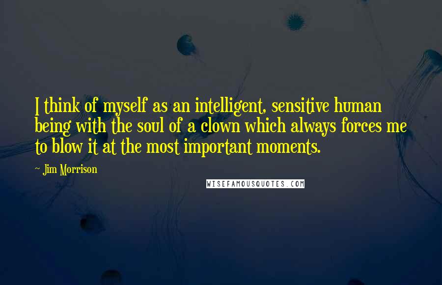 Jim Morrison Quotes: I think of myself as an intelligent, sensitive human being with the soul of a clown which always forces me to blow it at the most important moments.