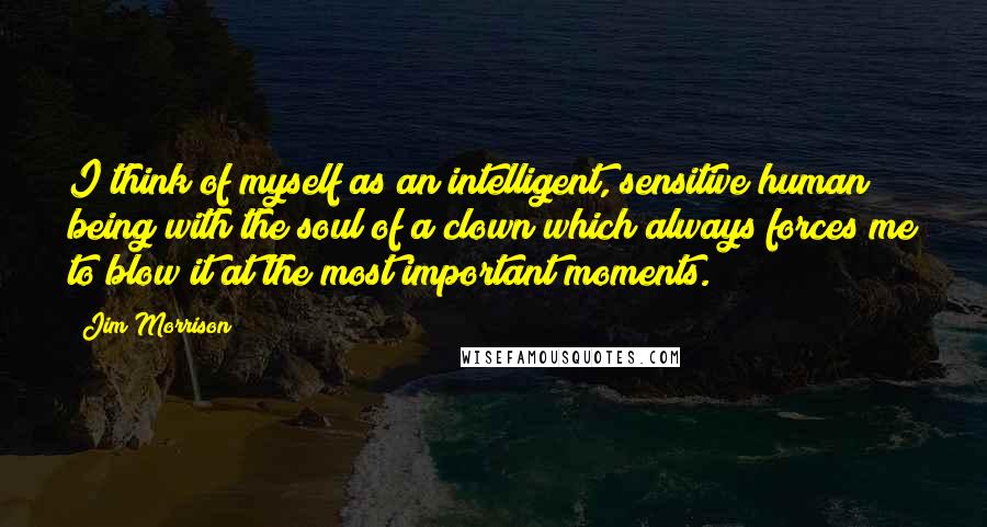 Jim Morrison Quotes: I think of myself as an intelligent, sensitive human being with the soul of a clown which always forces me to blow it at the most important moments.