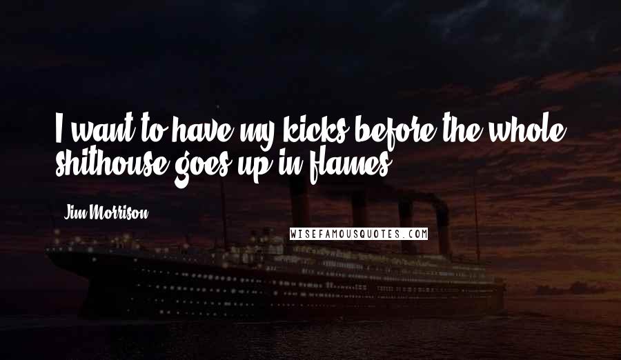 Jim Morrison Quotes: I want to have my kicks before the whole shithouse goes up in flames.