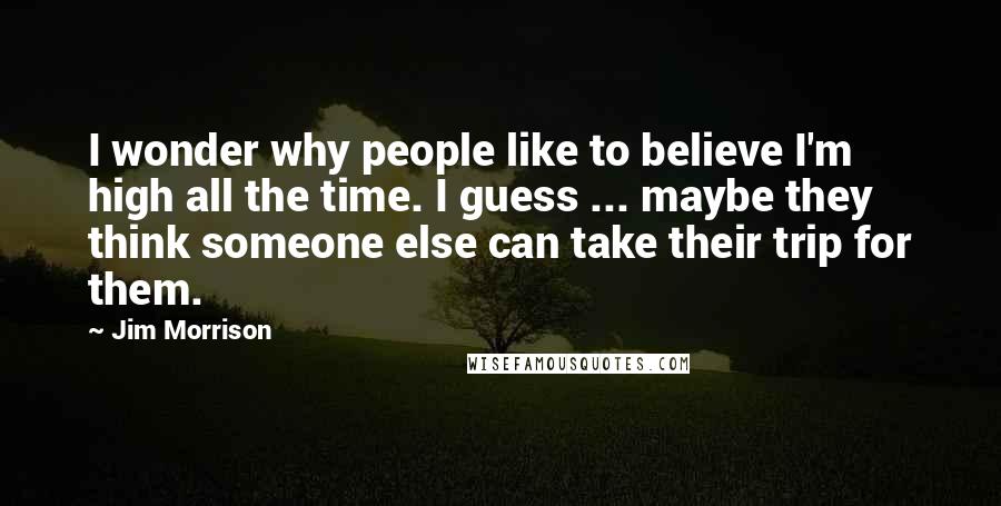 Jim Morrison Quotes: I wonder why people like to believe I'm high all the time. I guess ... maybe they think someone else can take their trip for them.