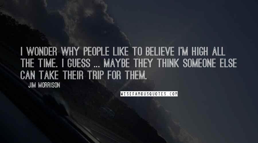 Jim Morrison Quotes: I wonder why people like to believe I'm high all the time. I guess ... maybe they think someone else can take their trip for them.