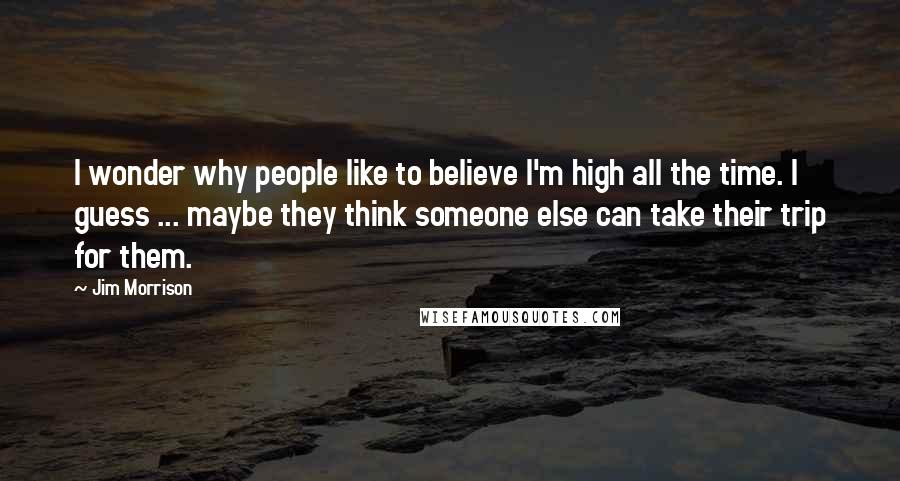 Jim Morrison Quotes: I wonder why people like to believe I'm high all the time. I guess ... maybe they think someone else can take their trip for them.