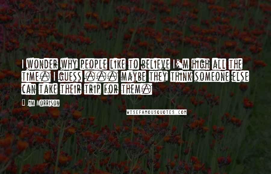 Jim Morrison Quotes: I wonder why people like to believe I'm high all the time. I guess ... maybe they think someone else can take their trip for them.