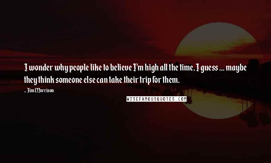 Jim Morrison Quotes: I wonder why people like to believe I'm high all the time. I guess ... maybe they think someone else can take their trip for them.