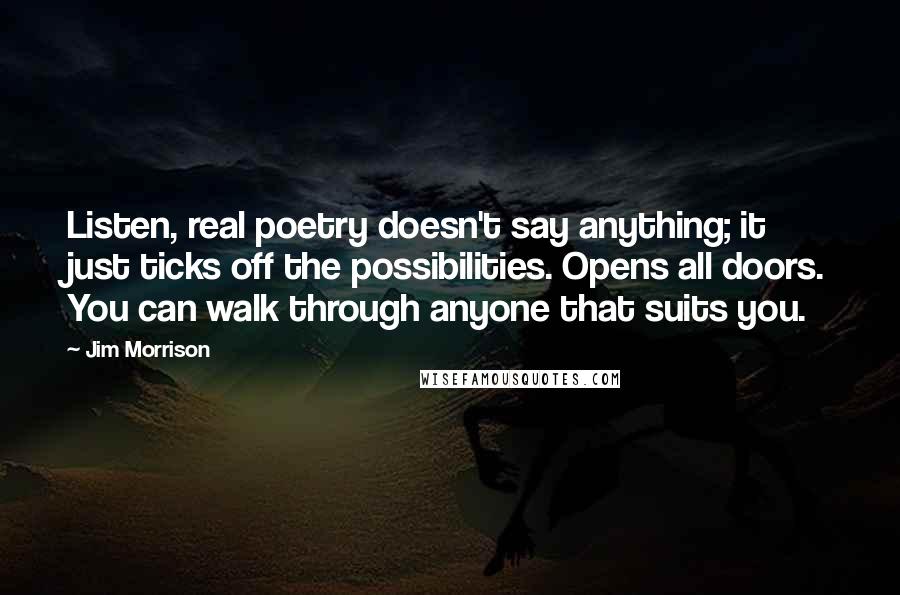 Jim Morrison Quotes: Listen, real poetry doesn't say anything; it just ticks off the possibilities. Opens all doors. You can walk through anyone that suits you.