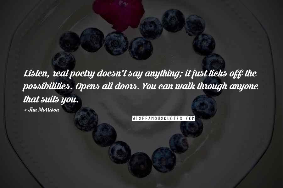 Jim Morrison Quotes: Listen, real poetry doesn't say anything; it just ticks off the possibilities. Opens all doors. You can walk through anyone that suits you.