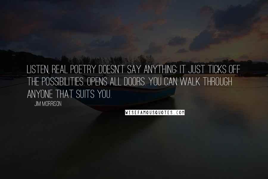 Jim Morrison Quotes: Listen, real poetry doesn't say anything; it just ticks off the possibilities. Opens all doors. You can walk through anyone that suits you.