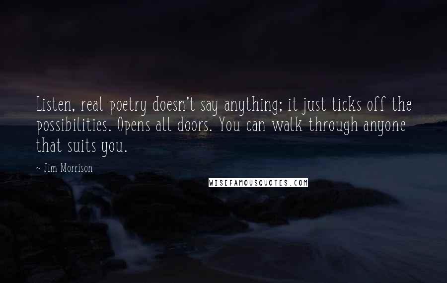 Jim Morrison Quotes: Listen, real poetry doesn't say anything; it just ticks off the possibilities. Opens all doors. You can walk through anyone that suits you.