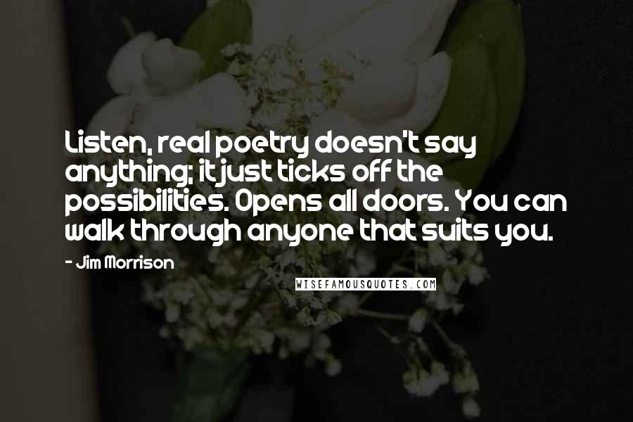 Jim Morrison Quotes: Listen, real poetry doesn't say anything; it just ticks off the possibilities. Opens all doors. You can walk through anyone that suits you.