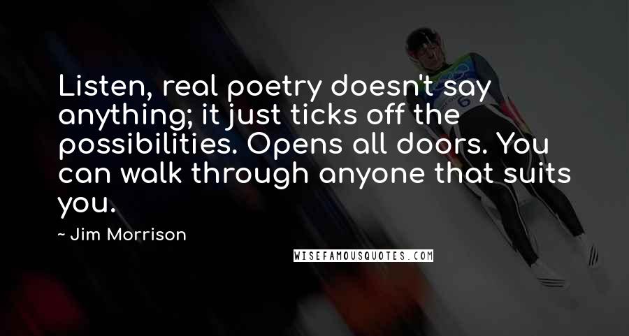 Jim Morrison Quotes: Listen, real poetry doesn't say anything; it just ticks off the possibilities. Opens all doors. You can walk through anyone that suits you.