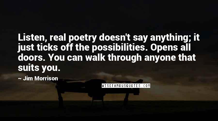 Jim Morrison Quotes: Listen, real poetry doesn't say anything; it just ticks off the possibilities. Opens all doors. You can walk through anyone that suits you.