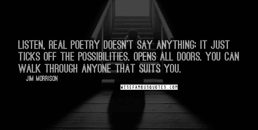 Jim Morrison Quotes: Listen, real poetry doesn't say anything; it just ticks off the possibilities. Opens all doors. You can walk through anyone that suits you.