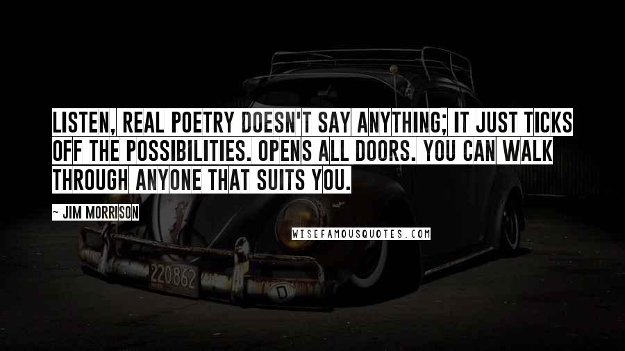 Jim Morrison Quotes: Listen, real poetry doesn't say anything; it just ticks off the possibilities. Opens all doors. You can walk through anyone that suits you.