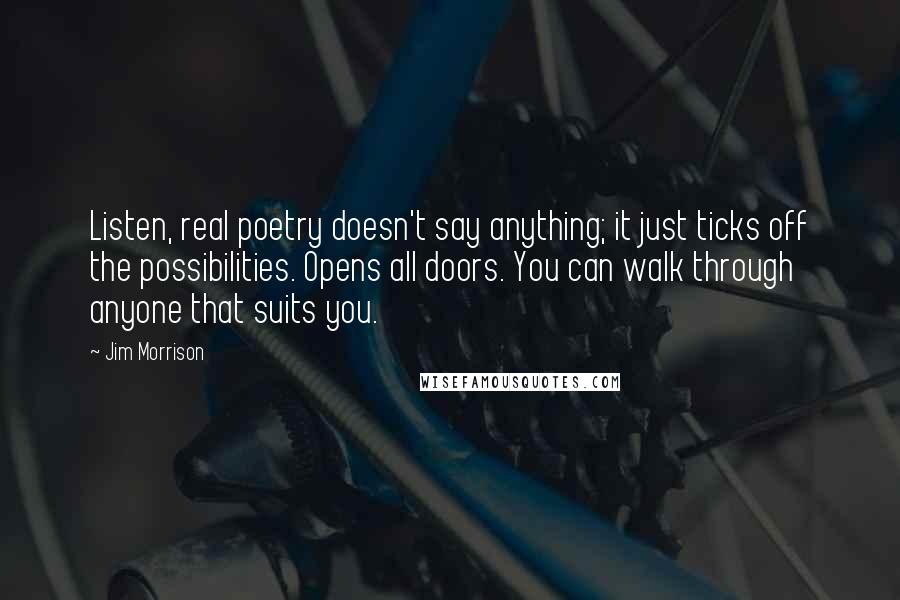 Jim Morrison Quotes: Listen, real poetry doesn't say anything; it just ticks off the possibilities. Opens all doors. You can walk through anyone that suits you.