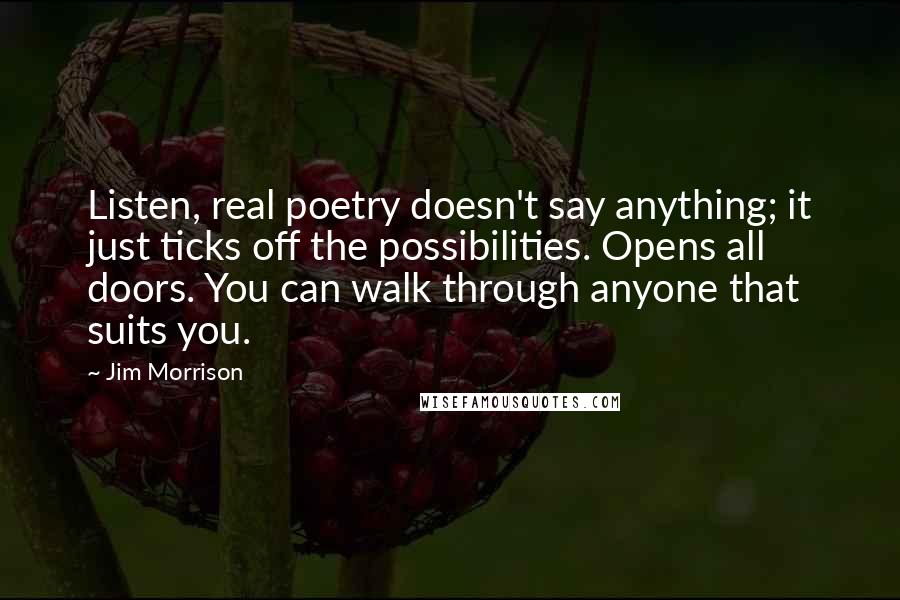 Jim Morrison Quotes: Listen, real poetry doesn't say anything; it just ticks off the possibilities. Opens all doors. You can walk through anyone that suits you.