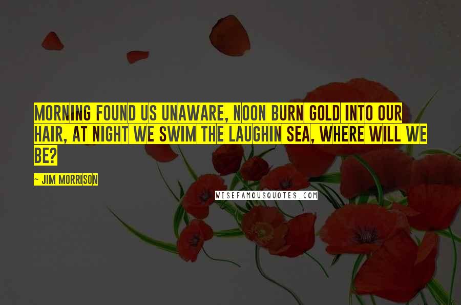 Jim Morrison Quotes: Morning found us unaware, noon burn gold into our hair, at night we swim the laughin sea, where will we be?