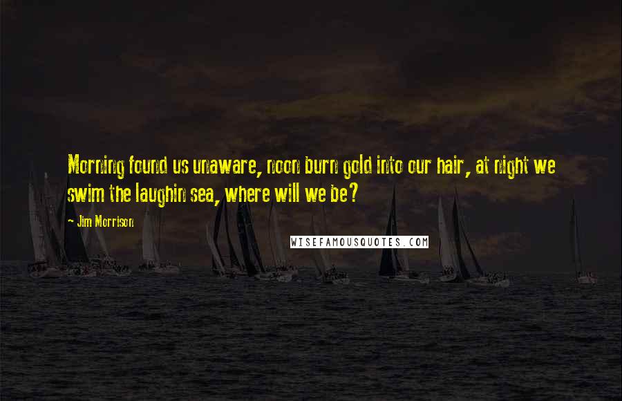 Jim Morrison Quotes: Morning found us unaware, noon burn gold into our hair, at night we swim the laughin sea, where will we be?