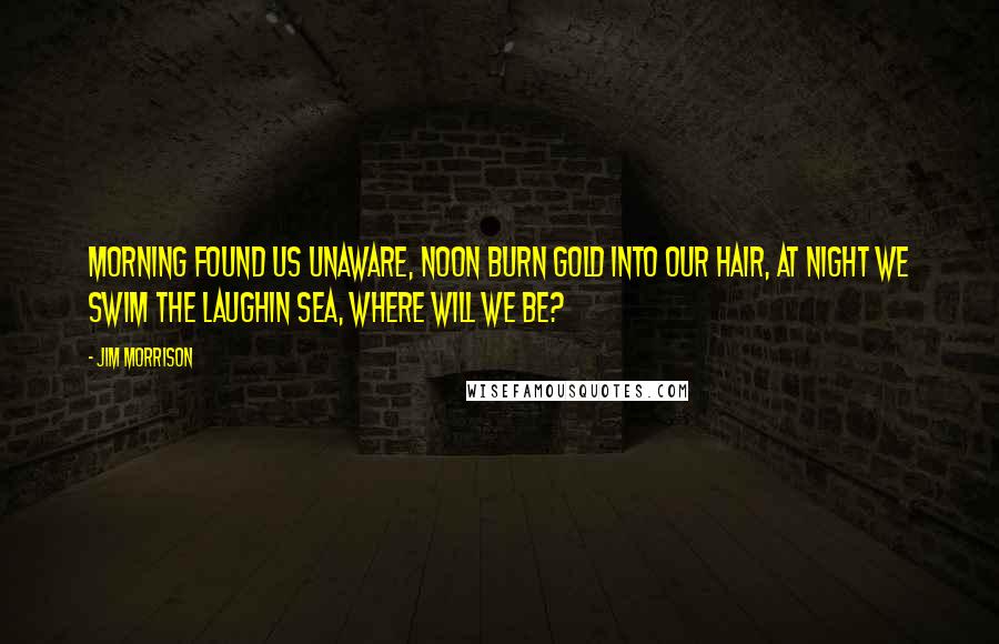 Jim Morrison Quotes: Morning found us unaware, noon burn gold into our hair, at night we swim the laughin sea, where will we be?