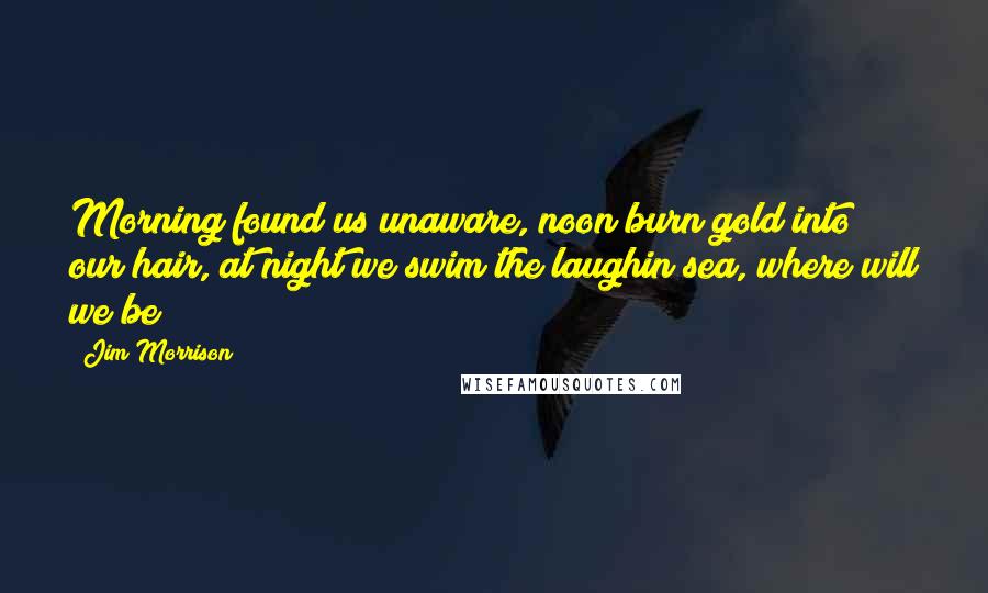 Jim Morrison Quotes: Morning found us unaware, noon burn gold into our hair, at night we swim the laughin sea, where will we be?