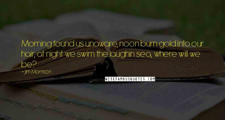 Jim Morrison Quotes: Morning found us unaware, noon burn gold into our hair, at night we swim the laughin sea, where will we be?