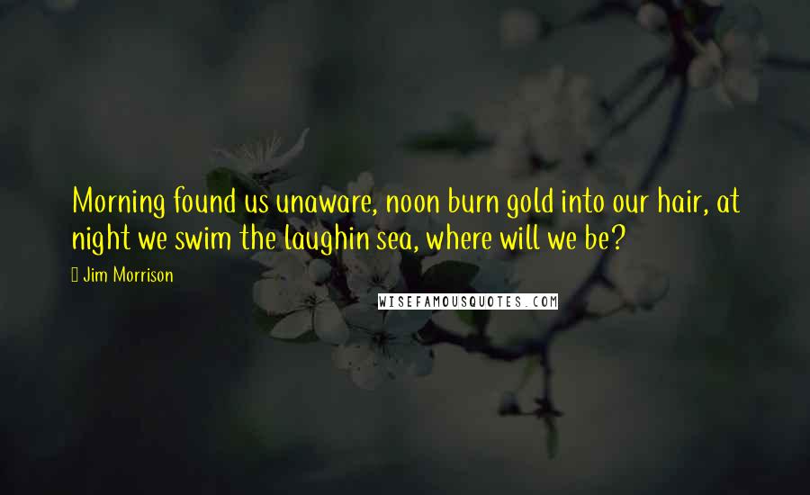 Jim Morrison Quotes: Morning found us unaware, noon burn gold into our hair, at night we swim the laughin sea, where will we be?