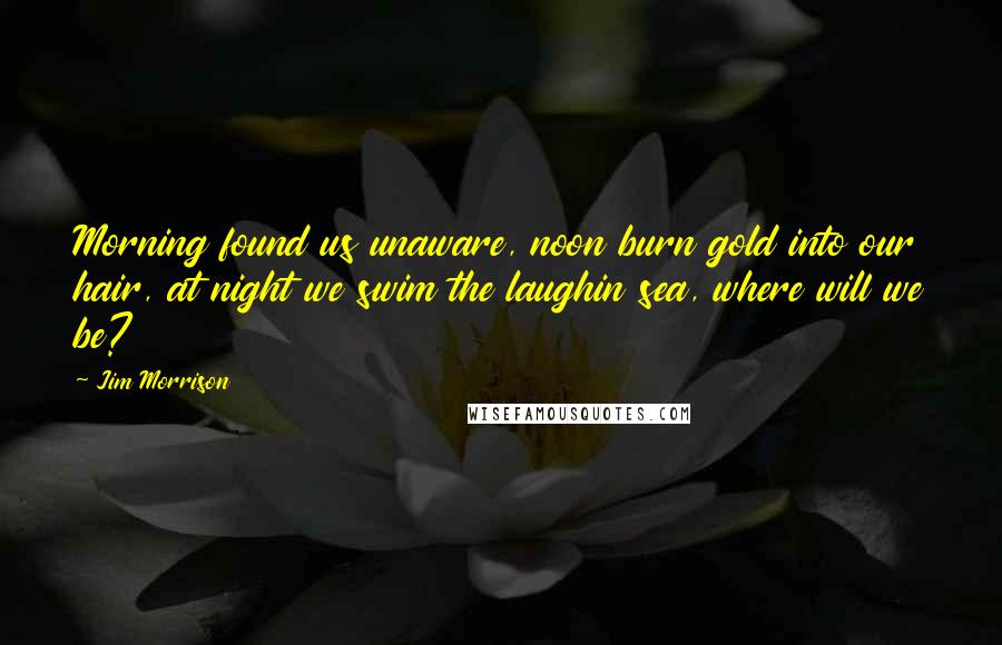 Jim Morrison Quotes: Morning found us unaware, noon burn gold into our hair, at night we swim the laughin sea, where will we be?