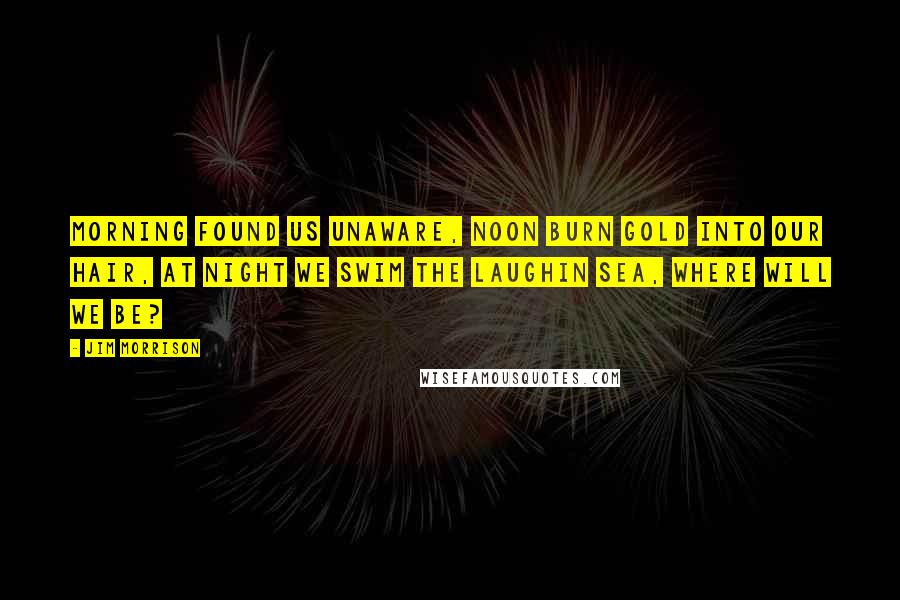 Jim Morrison Quotes: Morning found us unaware, noon burn gold into our hair, at night we swim the laughin sea, where will we be?