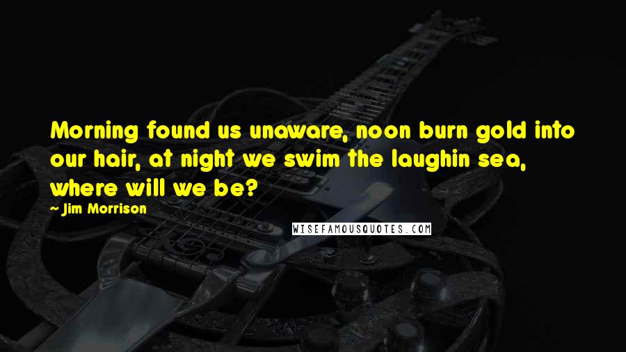 Jim Morrison Quotes: Morning found us unaware, noon burn gold into our hair, at night we swim the laughin sea, where will we be?